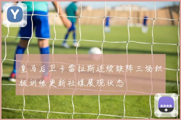 皇马后卫卡雷拉斯连续缺阵三场积极训练更新社媒展现状态