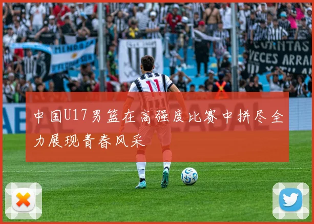 中国U17男篮在高强度比赛中拼尽全力展现青春风采