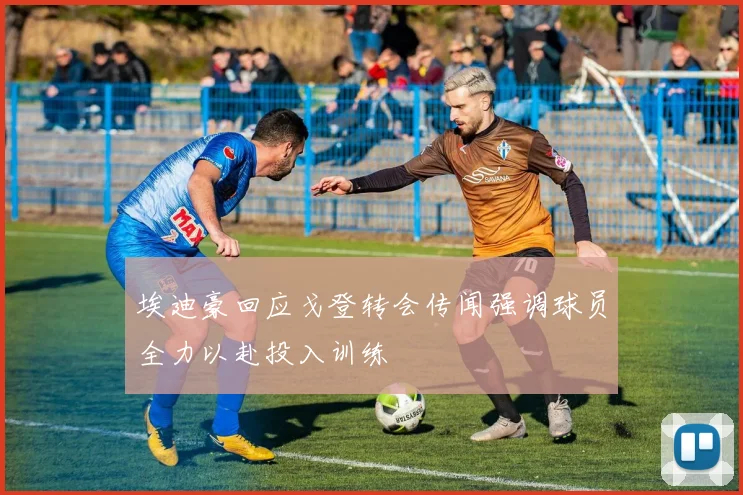 埃迪豪回应戈登转会传闻强调球员全力以赴投入训练