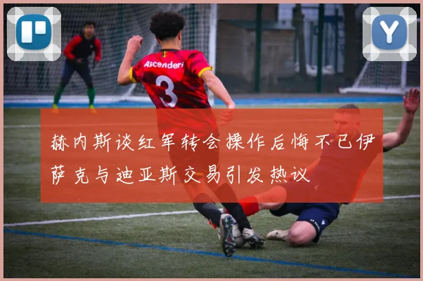 赫内斯谈红军转会操作后悔不已伊萨克与迪亚斯交易引发热议