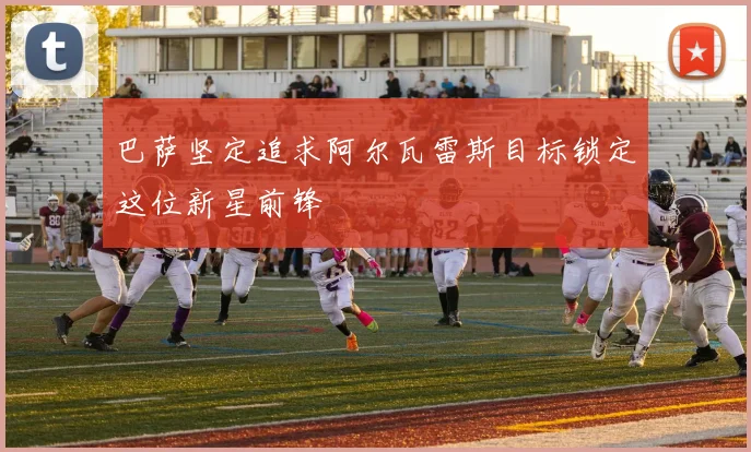 巴萨坚定追求阿尔瓦雷斯目标锁定这位新星前锋
