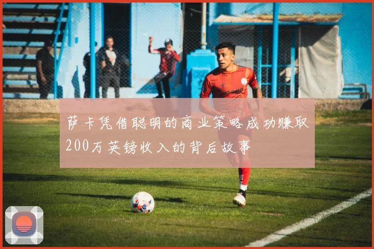 萨卡凭借聪明的商业策略成功赚取200万英镑收入的背后故事