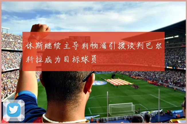 休斯继续主导利物浦引援谈判巴尔科拉成为目标球员