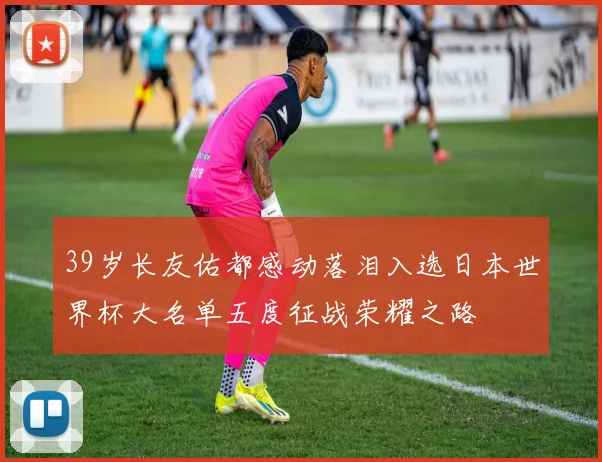 39岁长友佑都感动落泪入选日本世界杯大名单五度征战荣耀之路
