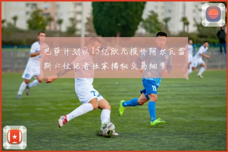 巴萨计划以15亿欧元报价阿尔瓦雷斯六位记者独家揭秘交易细节