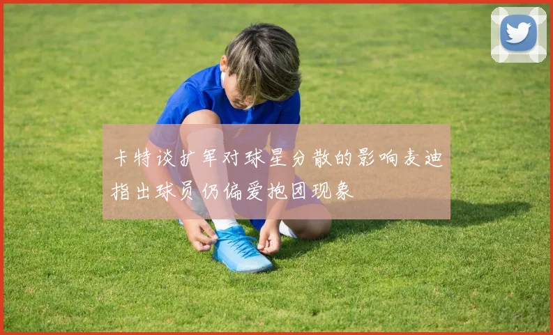 卡特谈扩军对球星分散的影响麦迪指出球员仍偏爱抱团现象
