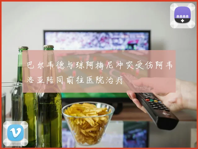 巴尔韦德与琼阿梅尼冲突受伤阿韦洛亚陪同前往医院治疗