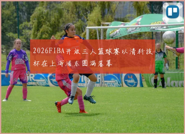 2026FIBA开放三人篮球赛以清科技杯在上海浦东圆满落幕