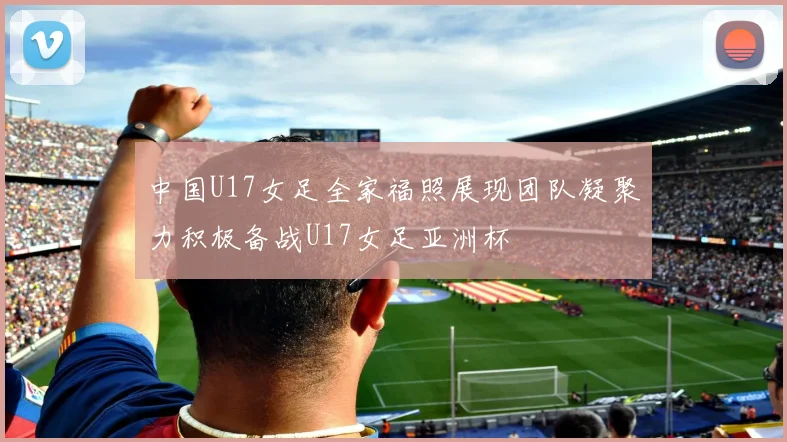 中国U17女足全家福照展现团队凝聚力积极备战U17女足亚洲杯