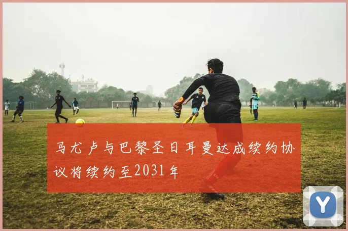 马尤卢与巴黎圣日耳曼达成续约协议将续约至2031年