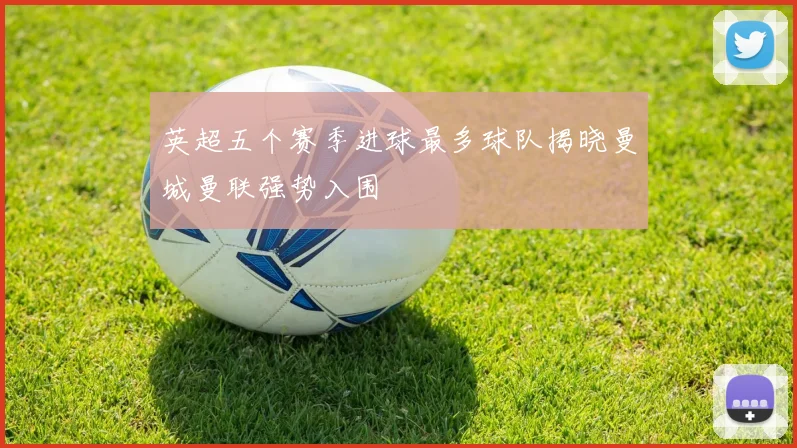 英超五个赛季进球最多球队揭晓曼城曼联强势入围