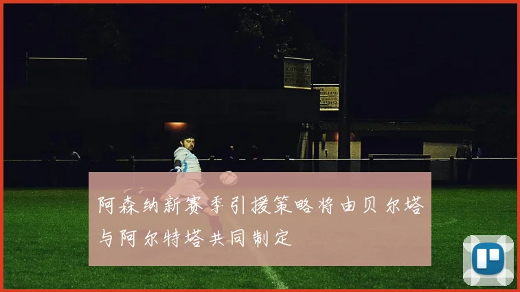 阿森纳新赛季引援策略将由贝尔塔与阿尔特塔共同制定