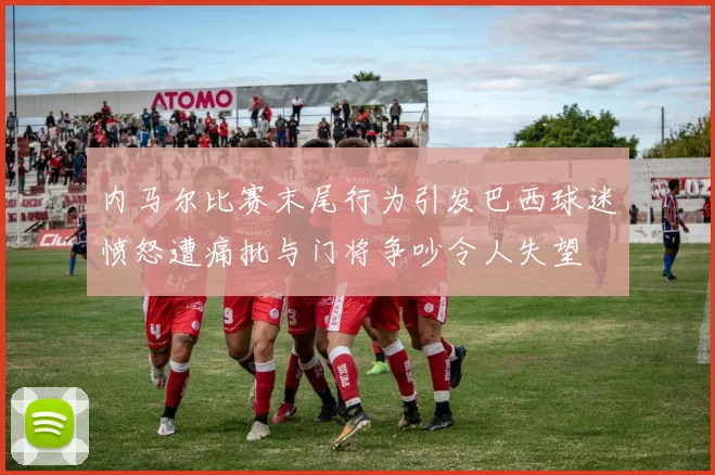 内马尔比赛末尾行为引发巴西球迷愤怒遭痛批与门将争吵令人失望