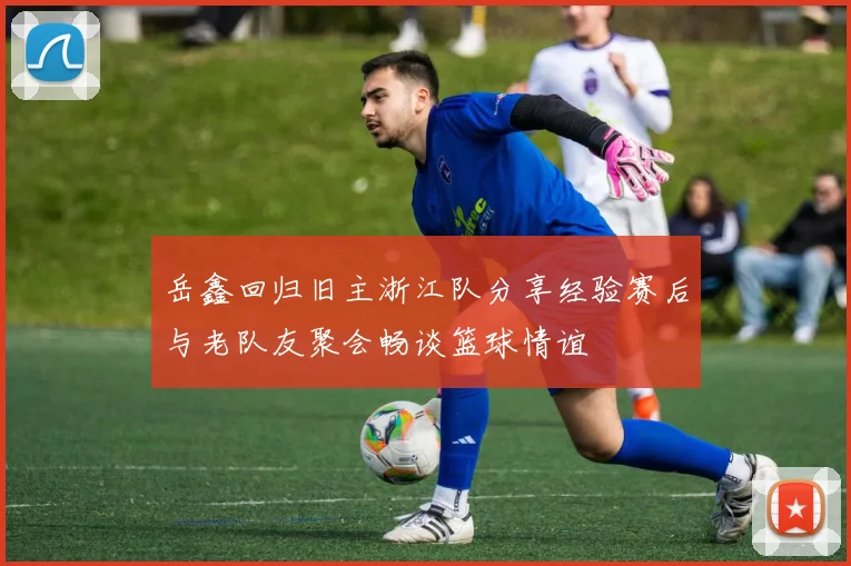 岳鑫回归旧主浙江队分享经验赛后与老队友聚会畅谈篮球情谊