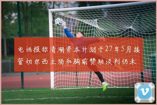 电讯报称清湖资本计划于27年5月接管切尔西主场和胸前赞助谈判仍未取得进展