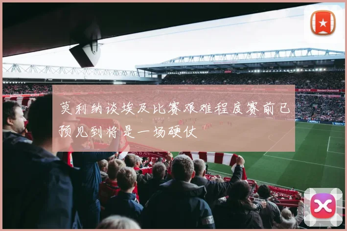 莫利纳谈埃及比赛艰难程度赛前已预见到将是一场硬仗