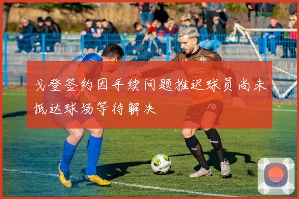 戈登签约因手续问题推迟球员尚未抵达球场等待解决