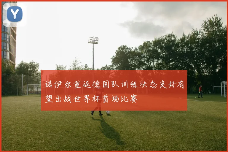 诺伊尔重返德国队训练状态良好有望出战世界杯首场比赛