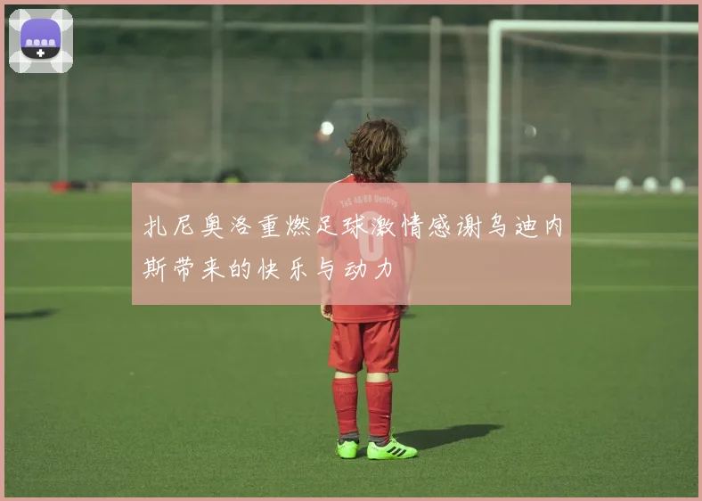 扎尼奥洛重燃足球激情感谢乌迪内斯带来的快乐与动力