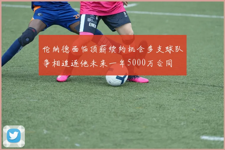 伦纳德面临顶薪续约机会多支球队争相追逐他未来一年5000万合同