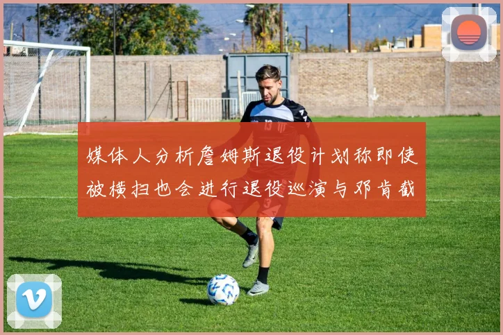 媒体人分析詹姆斯退役计划称即使被横扫也会进行退役巡演与邓肯截然不同
