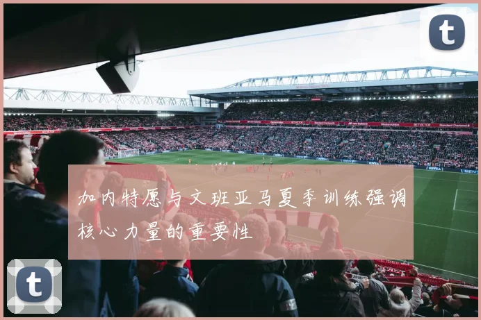 加内特愿与文班亚马夏季训练强调核心力量的重要性