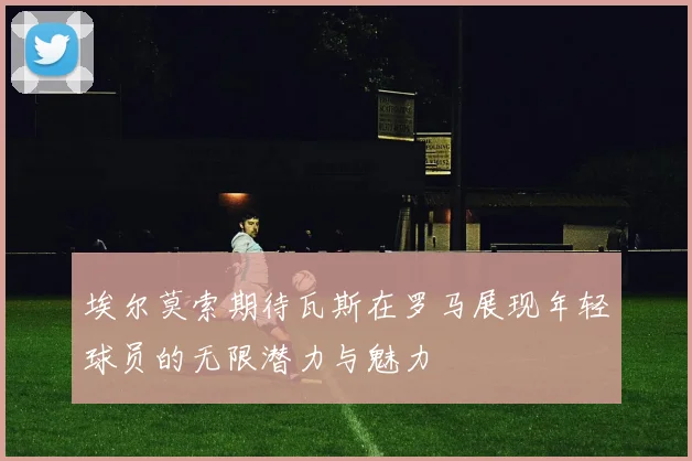 埃尔莫索期待瓦斯在罗马展现年轻球员的无限潜力与魅力