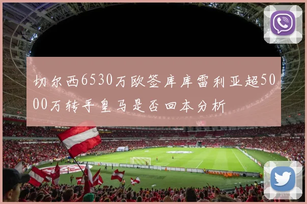切尔西6530万欧签库库雷利亚超5000万转手皇马是否回本分析