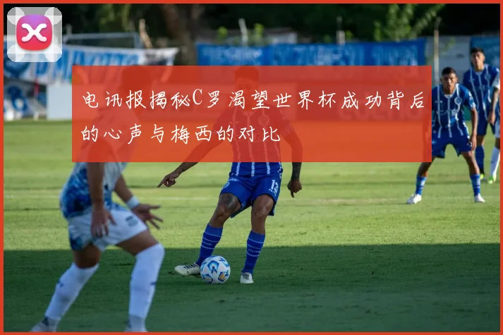 电讯报揭秘C罗渴望世界杯成功背后的心声与梅西的对比