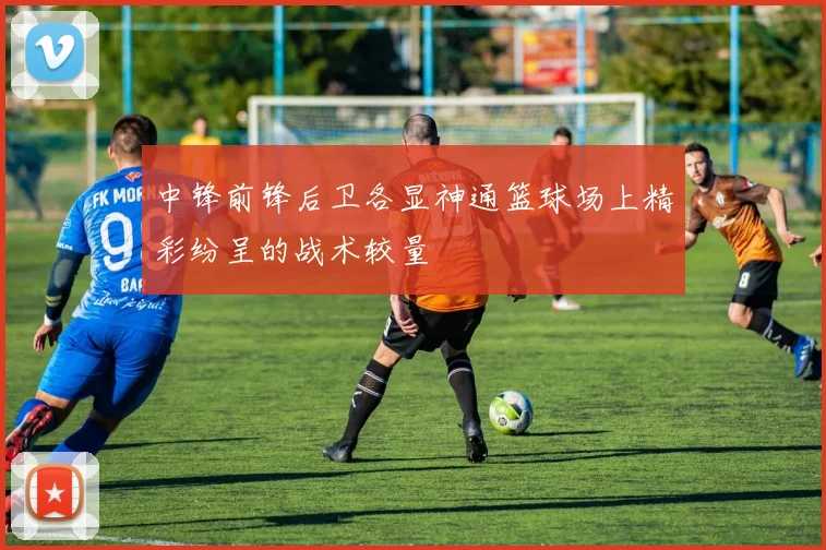 中锋前锋后卫各显神通篮球场上精彩纷呈的战术较量