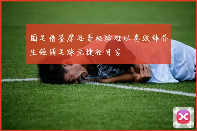 国足借鉴摩洛哥经验难以奏效韩乔生强调足球无捷径可言