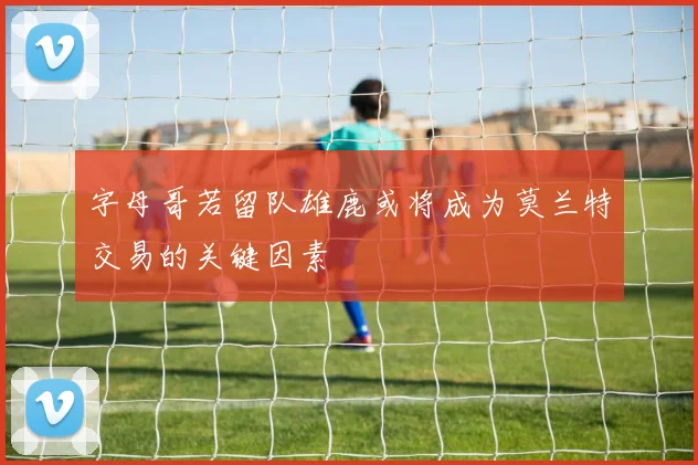 字母哥若留队雄鹿或将成为莫兰特交易的关键因素