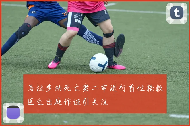 马拉多纳死亡案二审进行首位抢救医生出庭作证引关注